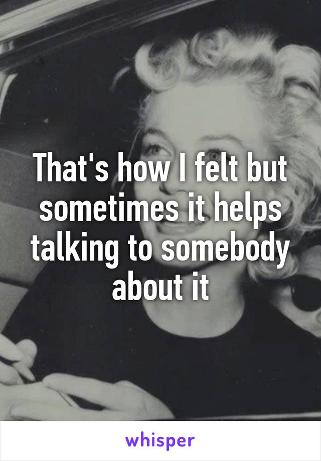 That's how I felt but sometimes it helps talking to somebody about it