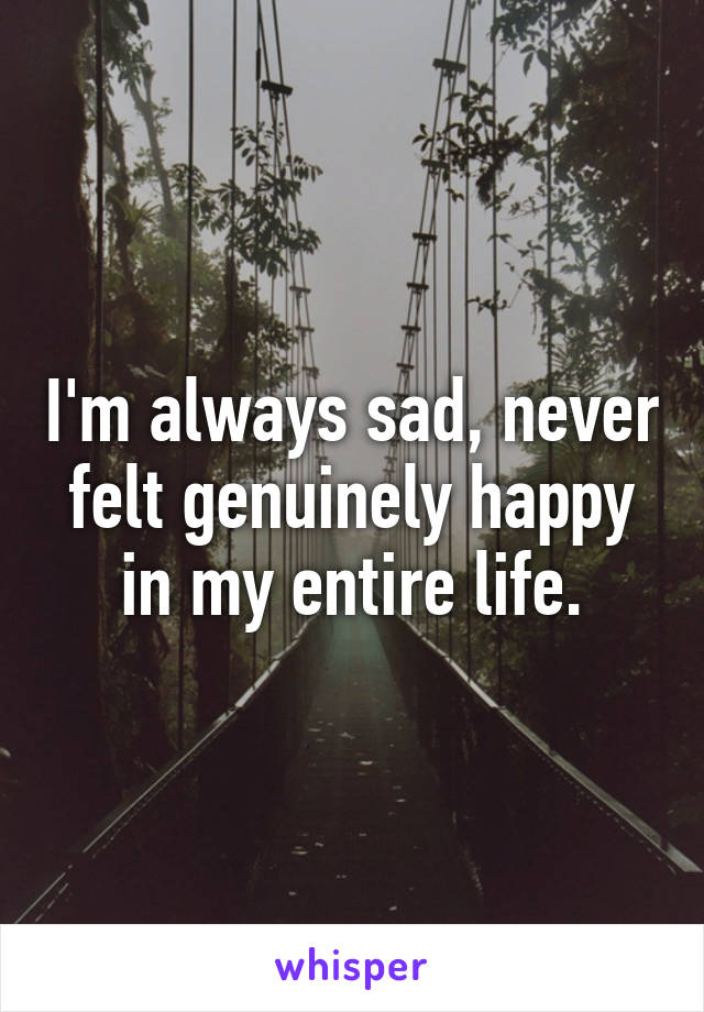 I'm always sad, never felt genuinely happy in my entire life.