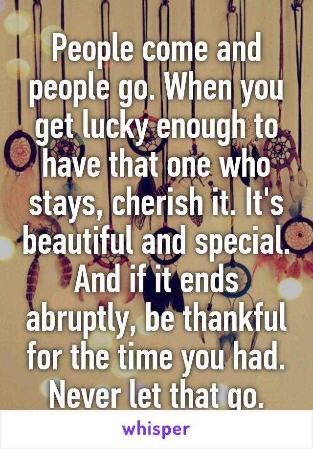 People come and people go. When you get lucky enough to have that one who stays, cherish it. It's beautiful and special. And if it ends abruptly, be thankful for the time you had. Never let that go.