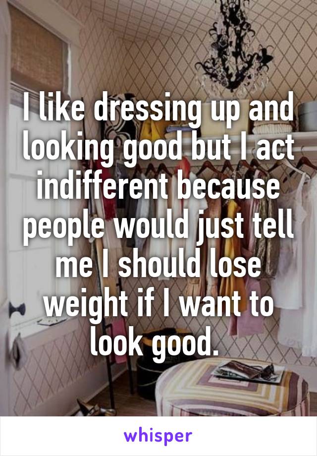 I like dressing up and looking good but I act indifferent because people would just tell me I should lose weight if I want to look good. 