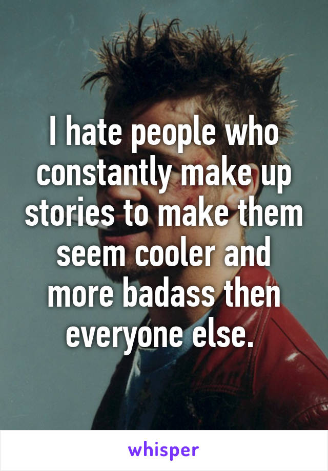 I hate people who constantly make up stories to make them seem cooler and more badass then everyone else. 