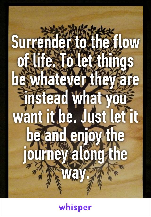 Surrender to the flow of life. To let things be whatever they are instead what you want it be. Just let it be and enjoy the journey along the way.