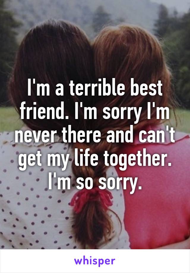 I'm a terrible best friend. I'm sorry I'm never there and can't get my life together. I'm so sorry.