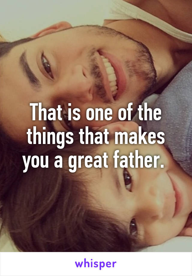 That is one of the things that makes you a great father. 