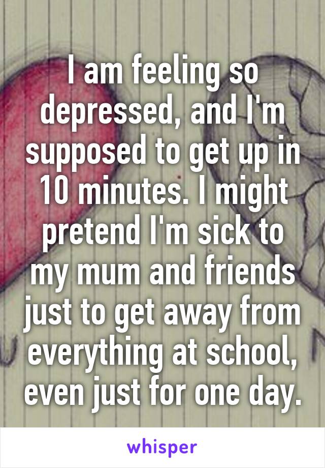 I am feeling so depressed, and I'm supposed to get up in 10 minutes. I might pretend I'm sick to my mum and friends just to get away from everything at school, even just for one day.