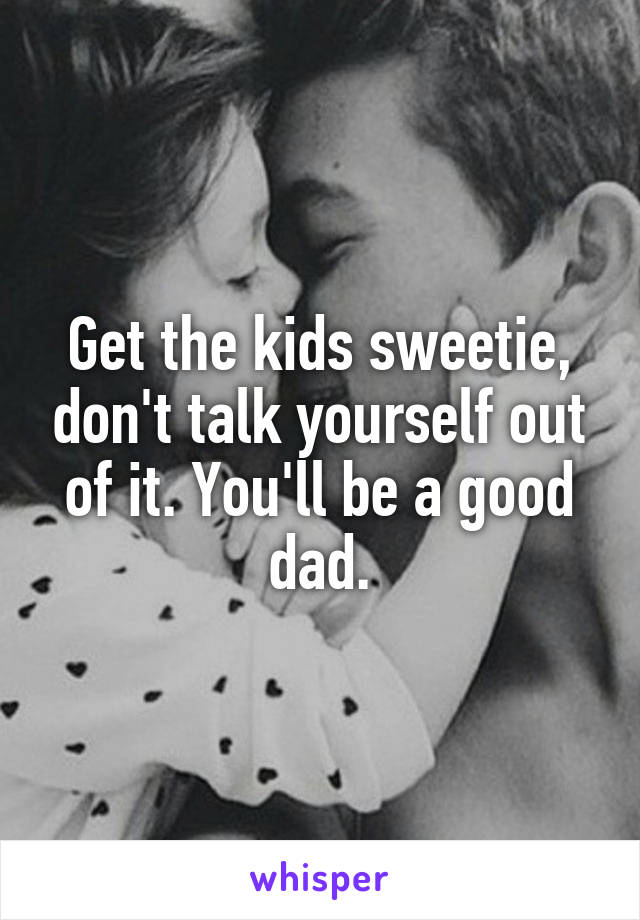 Get the kids sweetie, don't talk yourself out of it. You'll be a good dad.