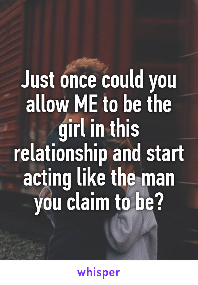 Just once could you allow ME to be the girl in this relationship and start acting like the man you claim to be?