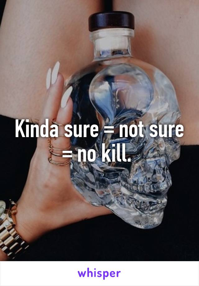 Kinda sure = not sure = no kill. 