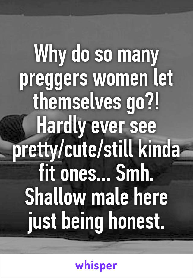 Why do so many preggers women let themselves go?! Hardly ever see pretty/cute/still kinda fit ones... Smh. Shallow male here just being honest.