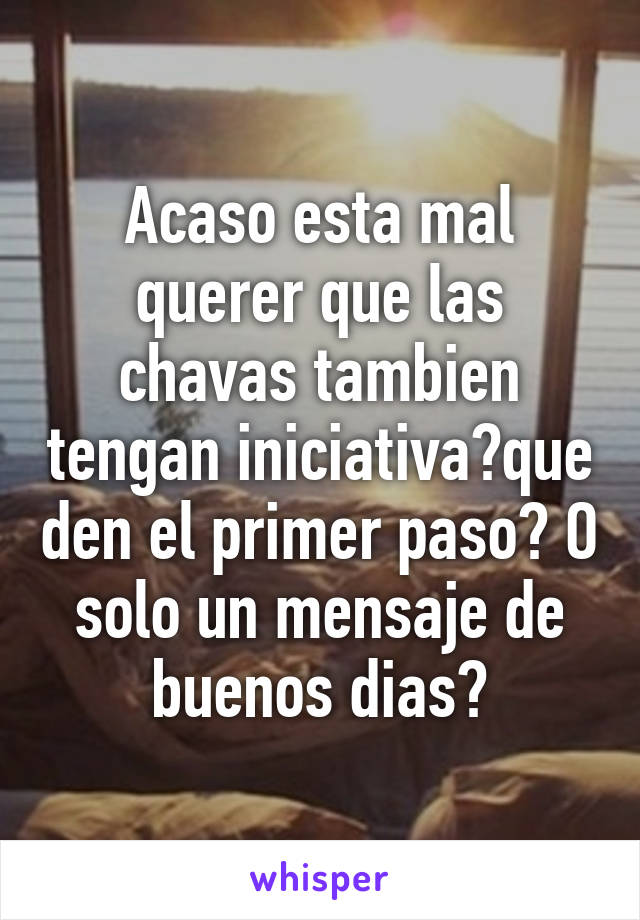 Acaso esta mal querer que las chavas tambien tengan iniciativa?que den el primer paso? O solo un mensaje de buenos dias?