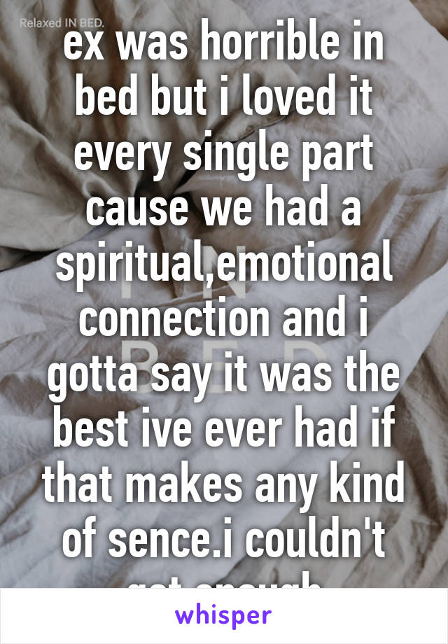 ex was horrible in bed but i loved it every single part cause we had a spiritual,emotional connection and i gotta say it was the best ive ever had if that makes any kind of sence.i couldn't get enough