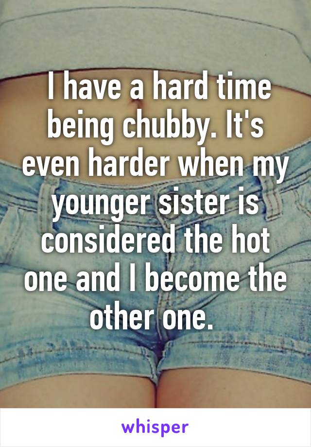  I have a hard time being chubby. It's even harder when my younger sister is considered the hot one and I become the other one. 
