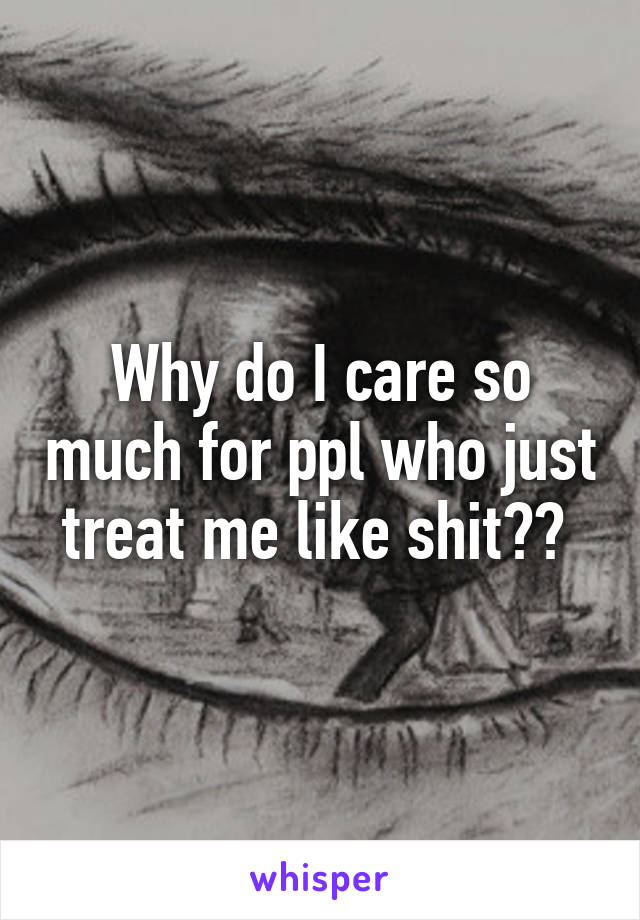 Why do I care so much for ppl who just treat me like shit?? 