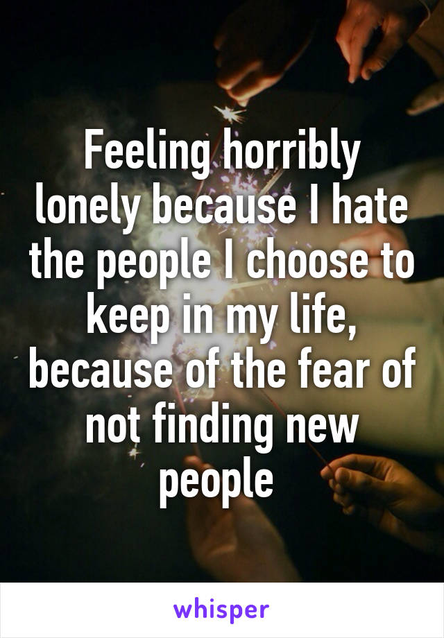 Feeling horribly lonely because I hate the people I choose to keep in my life, because of the fear of not finding new people 