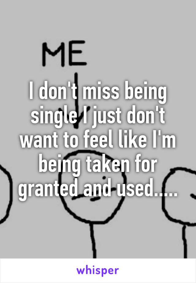 I don't miss being single I just don't want to feel like I'm being taken for granted and used.....