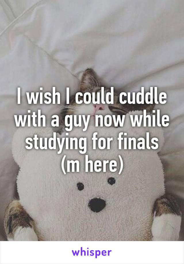 I wish I could cuddle with a guy now while studying for finals
(m here)