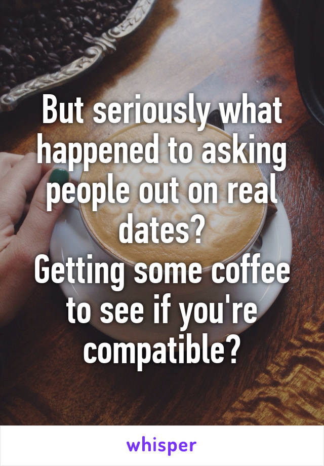 But seriously what happened to asking people out on real dates?
Getting some coffee to see if you're compatible?