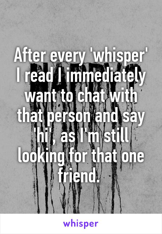 After every 'whisper' I read I immediately want to chat with that person and say 'hi', as I'm still looking for that one friend. 