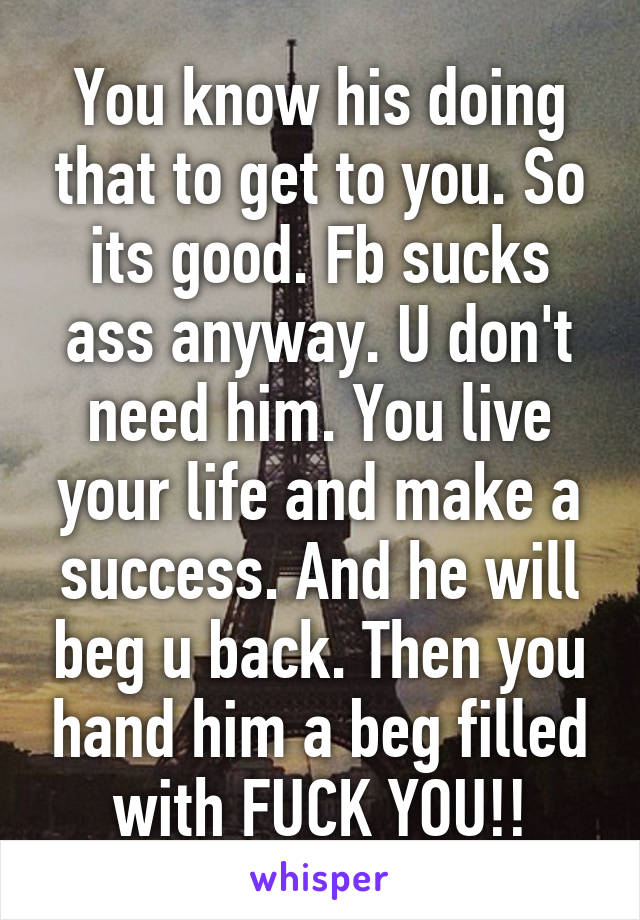 You know his doing that to get to you. So its good. Fb sucks ass anyway. U don't need him. You live your life and make a success. And he will beg u back. Then you hand him a beg filled with FUCK YOU!!