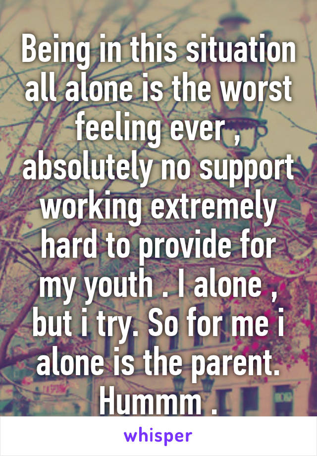 Being in this situation all alone is the worst feeling ever , absolutely no support working extremely hard to provide for my youth . I alone , but i try. So for me i alone is the parent. Hummm .