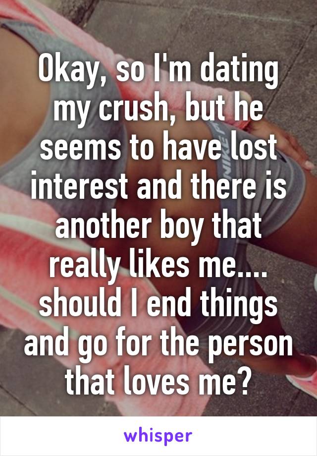 Okay, so I'm dating my crush, but he seems to have lost interest and there is another boy that really likes me.... should I end things and go for the person that loves me?