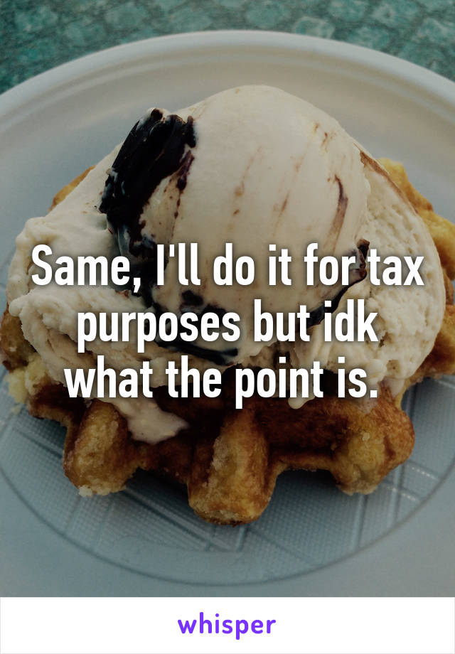 Same, I'll do it for tax purposes but idk what the point is. 