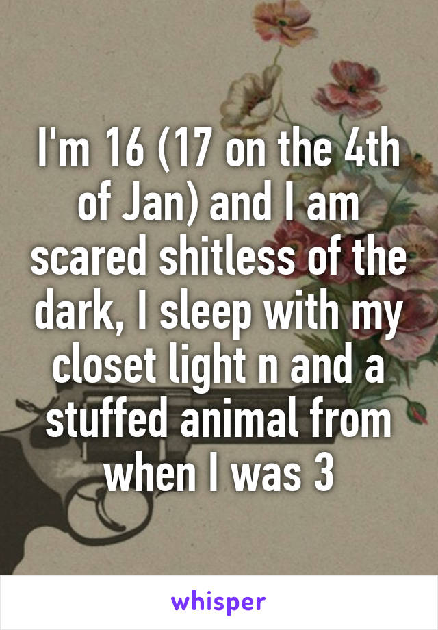 I'm 16 (17 on the 4th of Jan) and I am scared shitless of the dark, I sleep with my closet light n and a stuffed animal from when I was 3