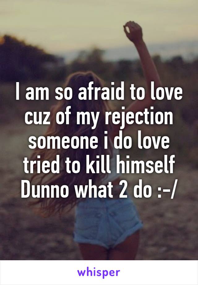 I am so afraid to love cuz of my rejection someone i do love tried to kill himself Dunno what 2 do :-/