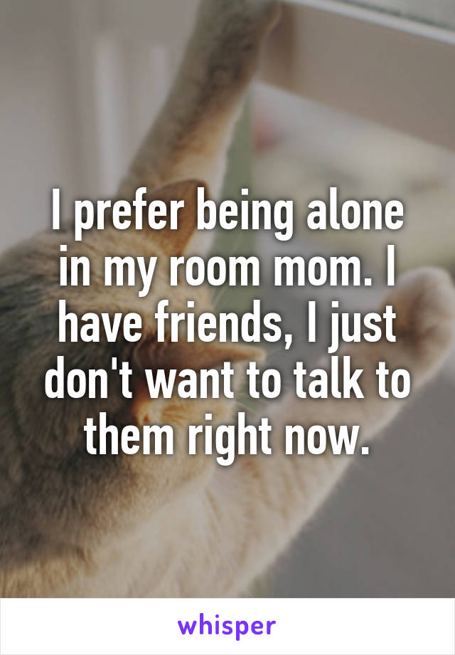 I prefer being alone in my room mom. I have friends, I just don't want to talk to them right now.