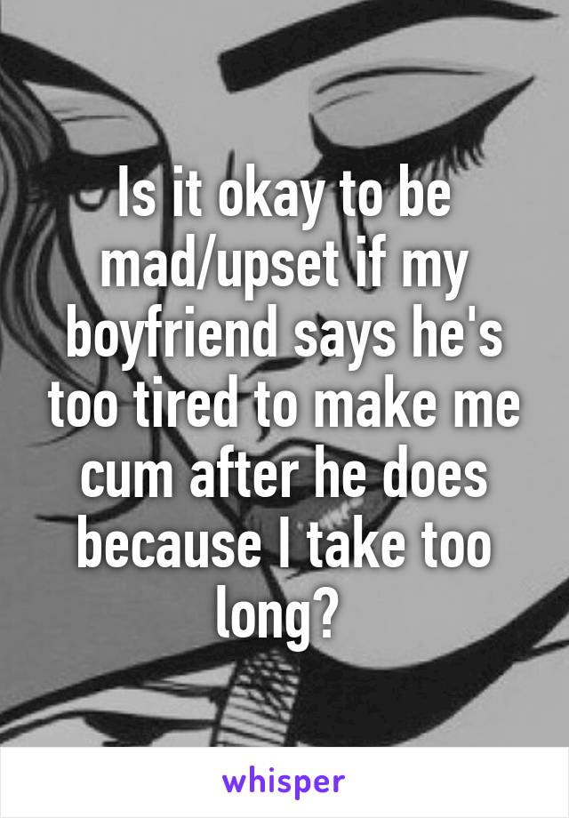 Is it okay to be mad/upset if my boyfriend says he's too tired to make me cum after he does because I take too long? 