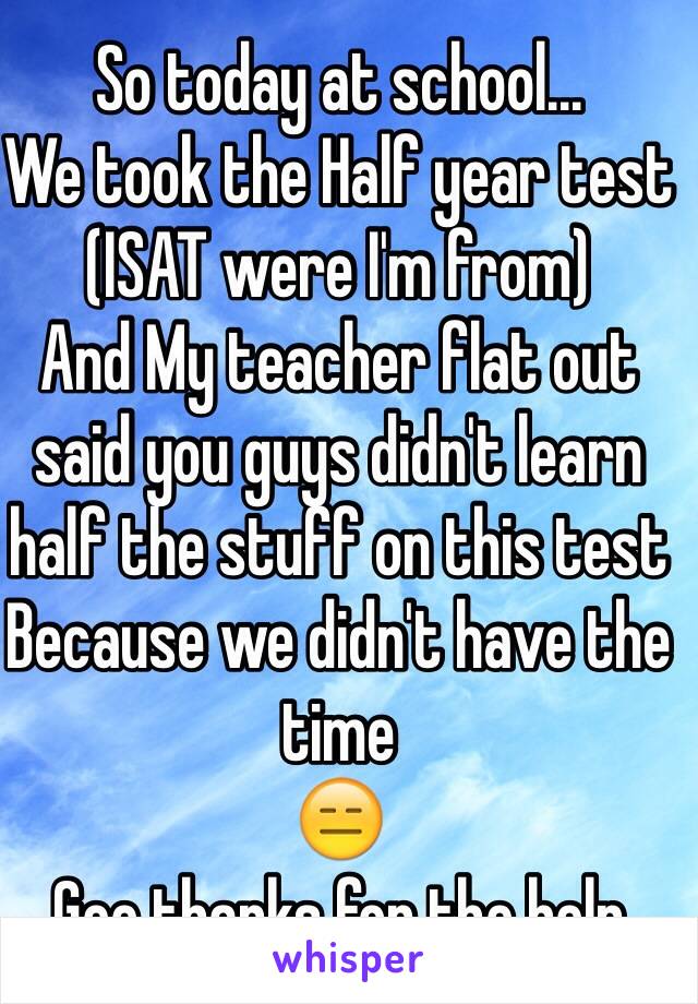 So today at school...
We took the Half year test 
(ISAT were I'm from)
And My teacher flat out  said you guys didn't learn half the stuff on this test Because we didn't have the time
😑 
Gee thanks for the help 