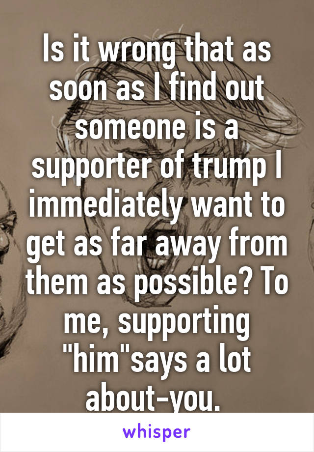 Is it wrong that as soon as I find out someone is a supporter of trump I immediately want to get as far away from them as possible? To me, supporting "him"says a lot about-you. 