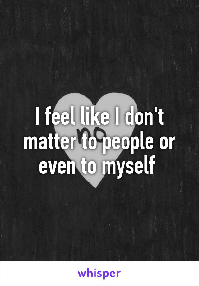 I feel like I don't matter to people or even to myself 