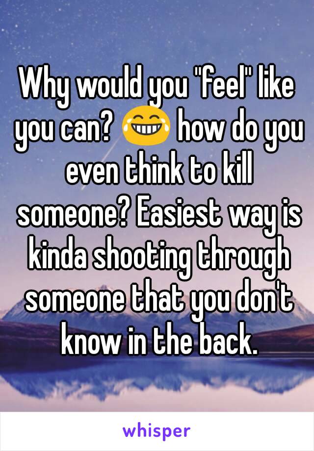 Why would you "feel" like you can? 😂 how do you even think to kill someone? Easiest way is kinda shooting through someone that you don't know in the back.