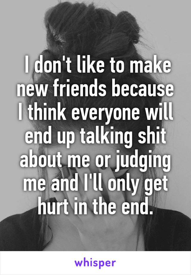  I don't like to make new friends because I think everyone will end up talking shit about me or judging me and I'll only get hurt in the end.