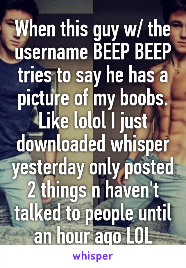 When this guy w/ the username BEEP BEEP tries to say he has a picture of my boobs. Like lolol I just downloaded whisper yesterday only posted 2 things n haven't talked to people until an hour ago LOL