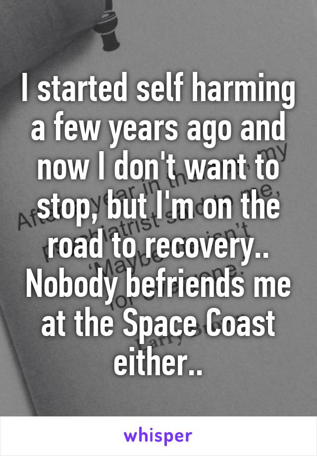 I started self harming a few years ago and now I don't want to stop, but I'm on the road to recovery.. Nobody befriends me at the Space Coast either..