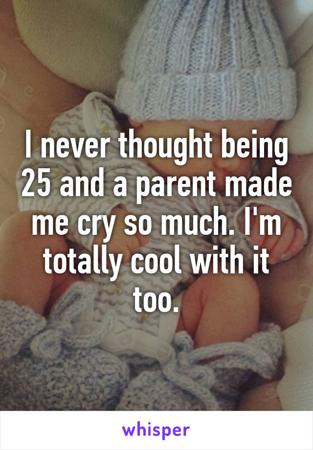 I never thought being 25 and a parent made me cry so much. I'm totally cool with it too.