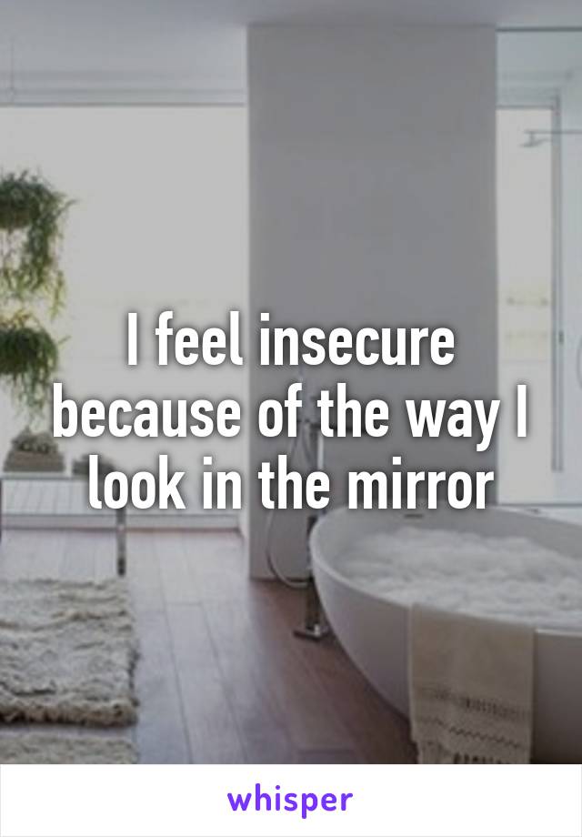 I feel insecure because of the way I look in the mirror