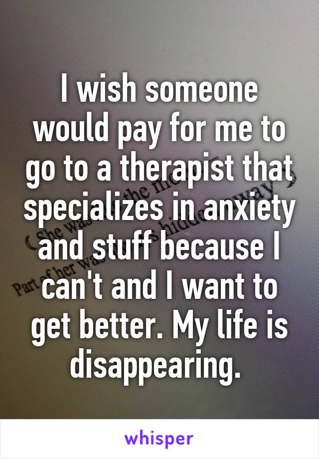 I wish someone would pay for me to go to a therapist that specializes in anxiety and stuff because I can't and I want to get better. My life is disappearing. 