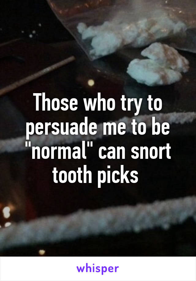 Those who try to persuade me to be "normal" can snort tooth picks 