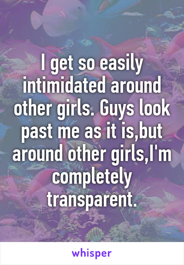 I get so easily intimidated around other girls. Guys look past me as it is,but around other girls,I'm completely transparent.