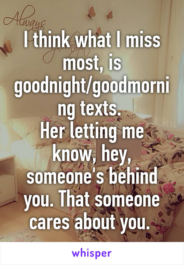 I think what I miss most, is goodnight/goodmorning texts. 
Her letting me know, hey, someone's behind you. That someone cares about you. 