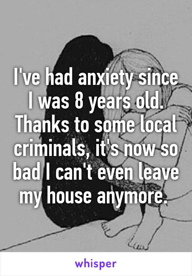 I've had anxiety since I was 8 years old. Thanks to some local criminals, it's now so bad I can't even leave my house anymore. 