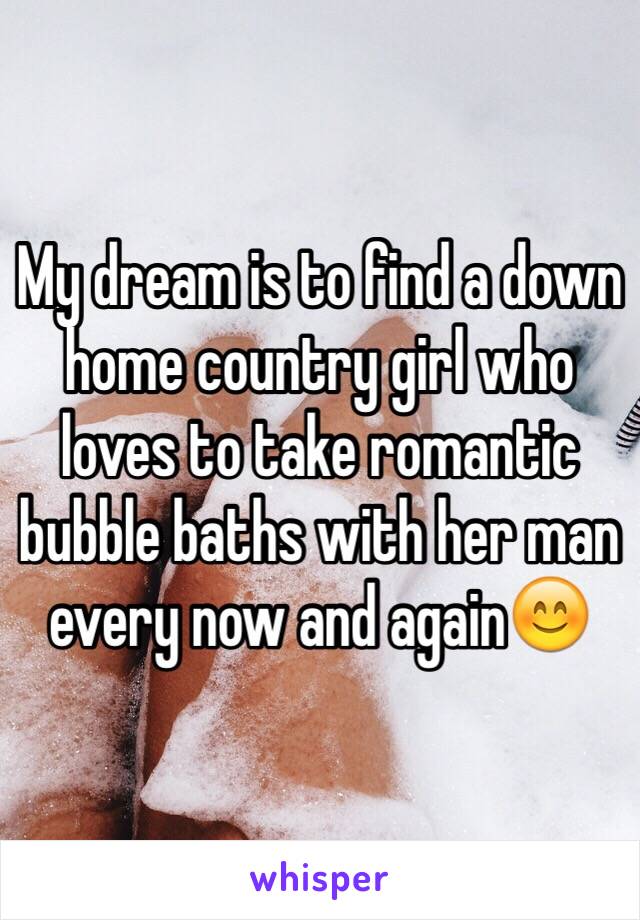 My dream is to find a down home country girl who loves to take romantic bubble baths with her man every now and again😊