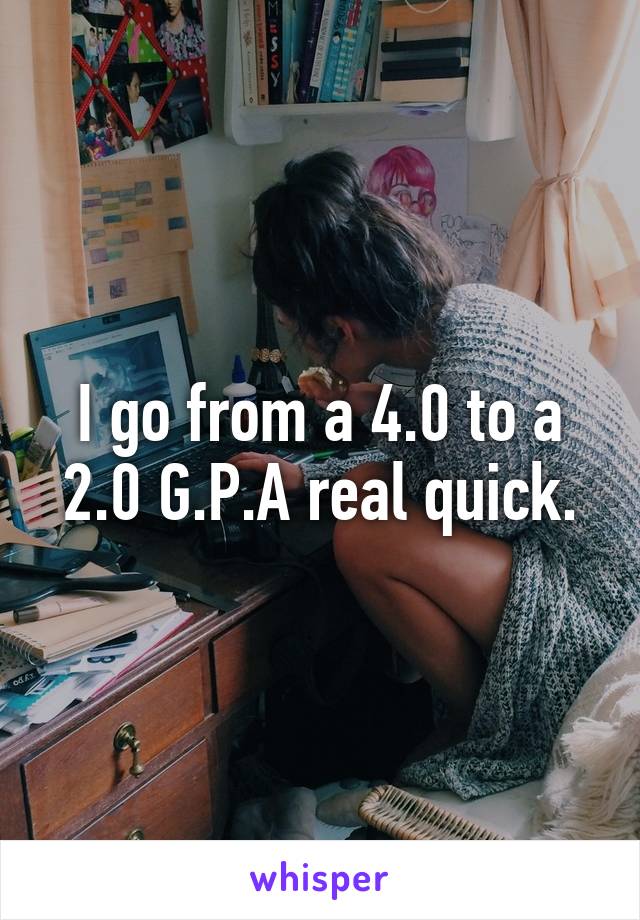 I go from a 4.0 to a 2.0 G.P.A real quick.