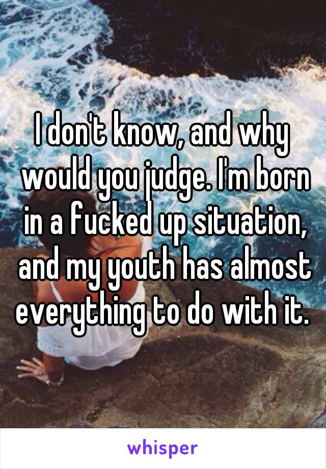 I don't know, and why would you judge. I'm born in a fucked up situation, and my youth has almost everything to do with it. 