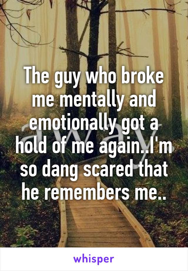 The guy who broke me mentally and emotionally got a hold of me again..I'm so dang scared that he remembers me..