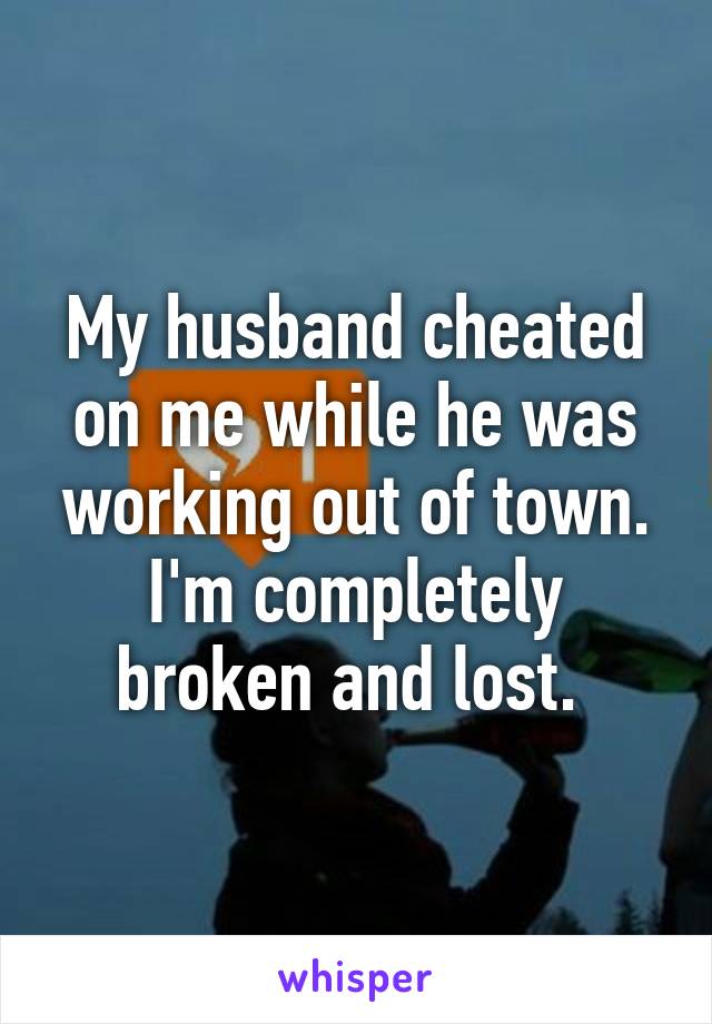 My husband cheated on me while he was working out of town. I'm completely broken and lost. 