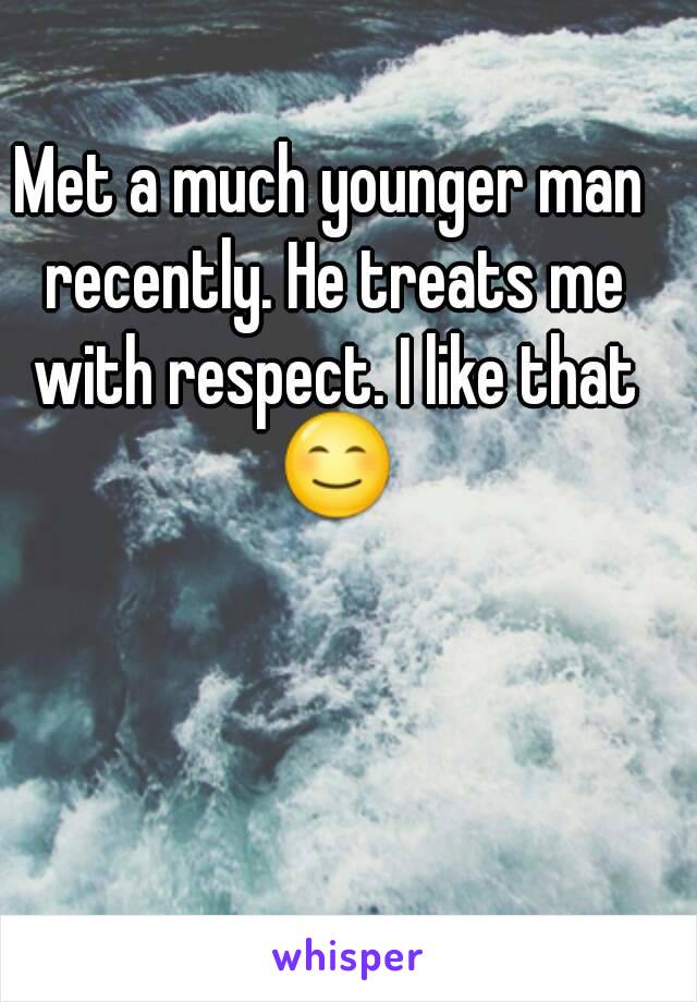 Met a much younger man recently. He treats me with respect. I like that 😊